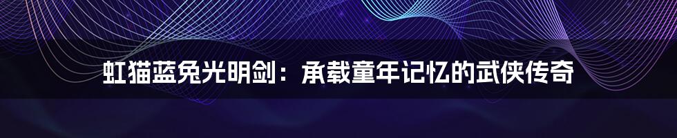 虹猫蓝兔光明剑：承载童年记忆的武侠传奇