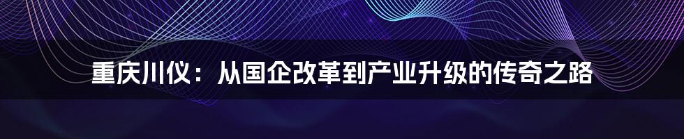 重庆川仪:从国企改革到产业升级的传奇之路