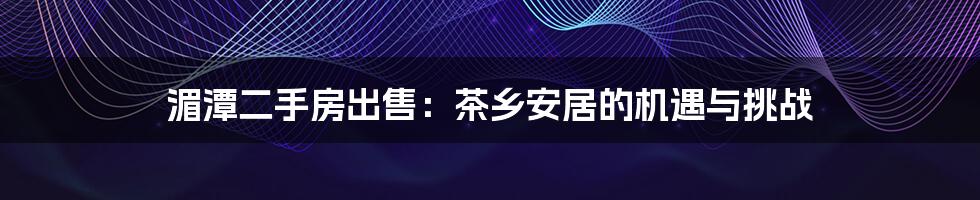湄潭二手房出售:茶乡安居的机遇与挑战