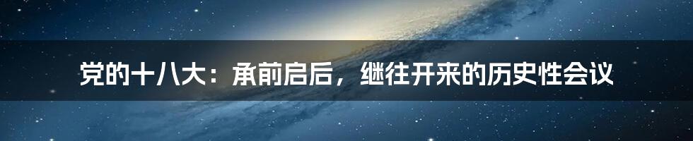 党的十八大:承前启后,继往开来的历史性会议