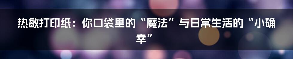 热敏打印纸：你口袋里的“魔法”与日常生活的“小确幸”