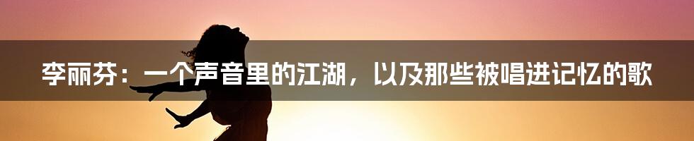 李丽芬：一个声音里的江湖，以及那些被唱进记忆的歌