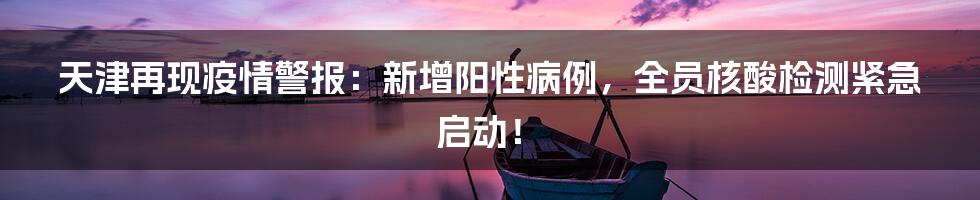 天津再现疫情警报：新增阳性病例，全员核酸检测紧急启动！