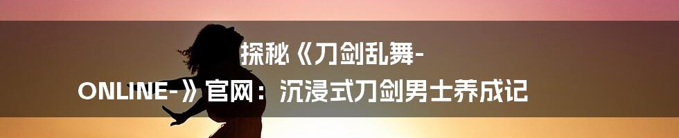 探秘《刀剑乱舞-ONLINE-》官网:沉浸式刀剑男士养成记