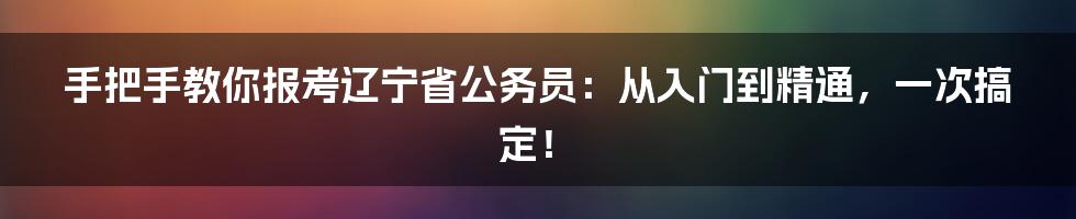 手把手教你报考辽宁省公务员：从入门到精通，一次搞定！