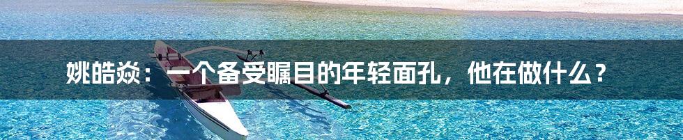 姚皓焱：一个备受瞩目的年轻面孔，他在做什么？