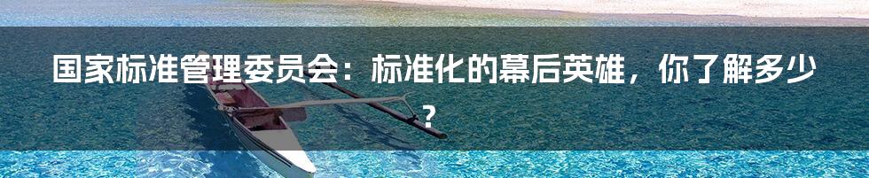 国家标准管理委员会：标准化的幕后英雄，你了解多少？