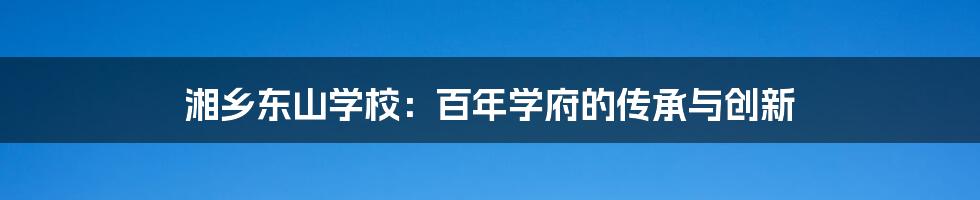 湘乡东山学校：百年学府的传承与创新