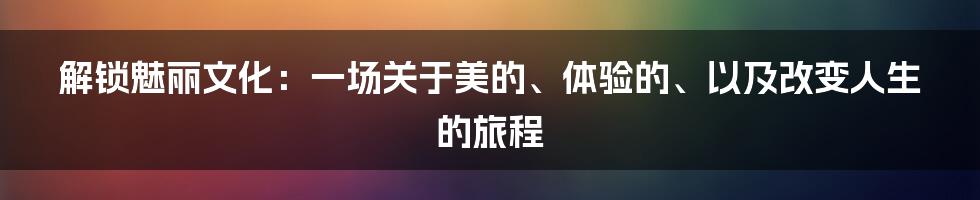 解锁魅丽文化：一场关于美的、体验的、以及改变人生的旅程
