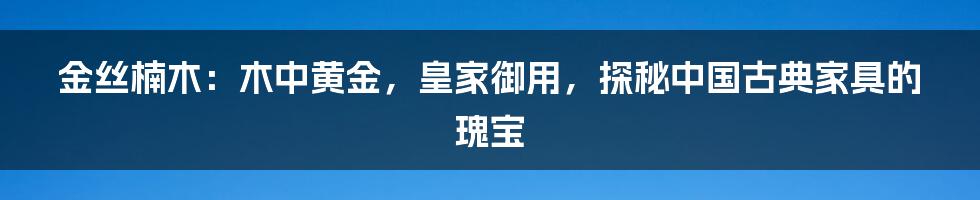 金丝楠木：木中黄金，皇家御用，探秘中国古典家具的瑰宝