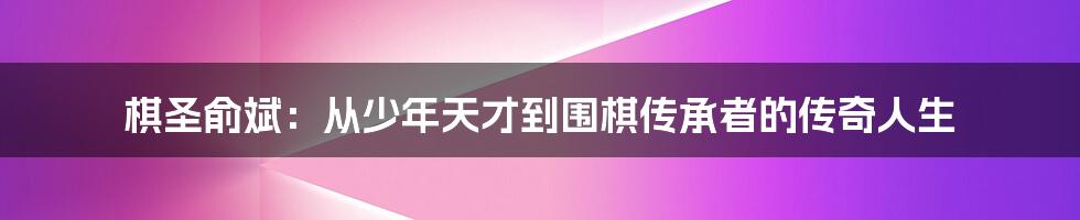 棋圣俞斌:从少年天才到围棋传承者的传奇人生
