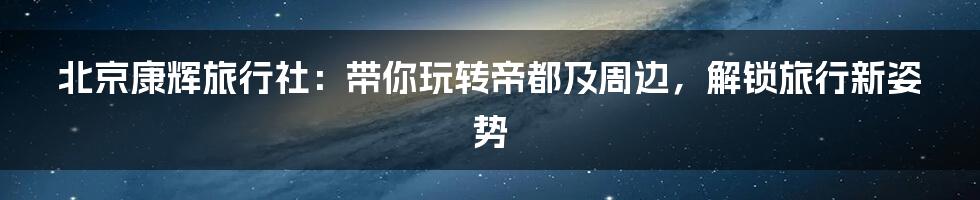 北京康辉旅行社:带你玩转帝都及周边,解锁旅行新姿势