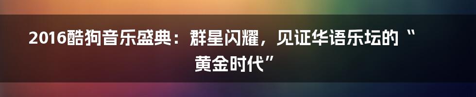 2016酷狗音乐盛典：群星闪耀，见证华语乐坛的“黄金时代”