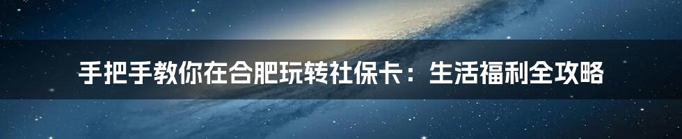手把手教你在合肥玩转社保卡：生活福利全攻略