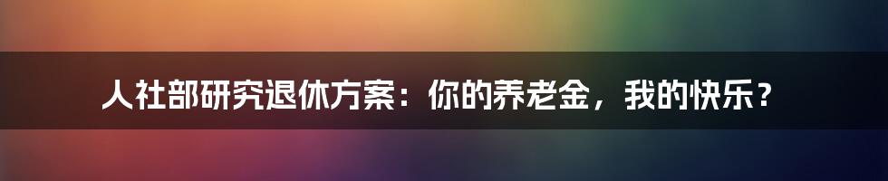 人社部研究退休方案:你的养老金,我的快乐?