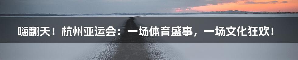 嗨翻天！杭州亚运会：一场体育盛事，一场文化狂欢！