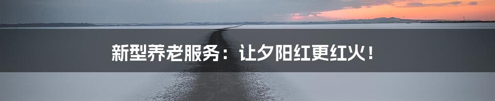 新型养老服务:让夕阳红更红火!