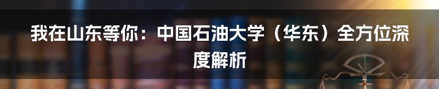 我在山东等你：中国石油大学（华东）全方位深度解析
