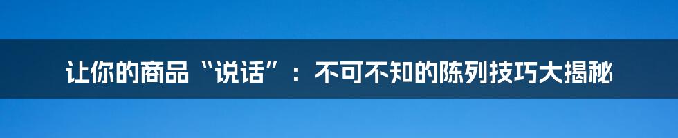 让你的商品“说话”：不可不知的陈列技巧大揭秘