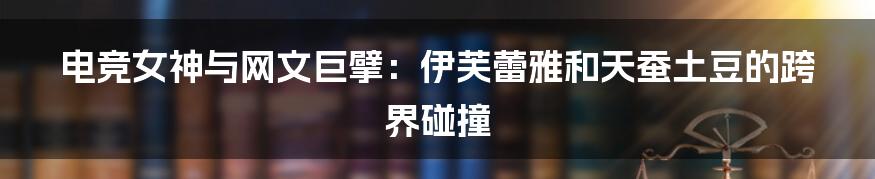 电竞女神与网文巨擘：伊芙蕾雅和天蚕土豆的跨界碰撞