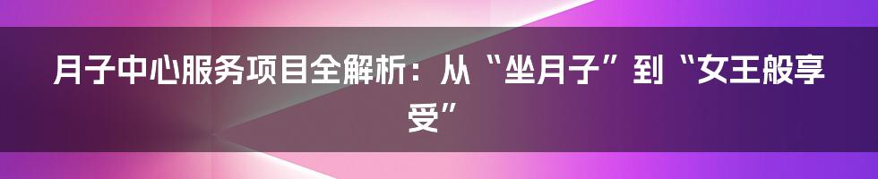 月子中心服务项目全解析：从“坐月子”到“女王般享受”