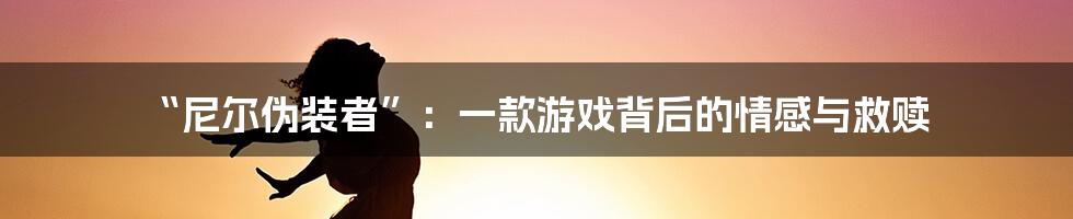 “尼尔伪装者”：一款游戏背后的情感与救赎