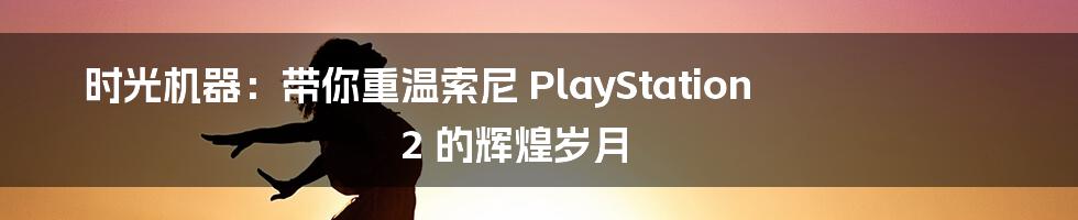 时光机器：带你重温索尼 PlayStation 2 的辉煌岁月