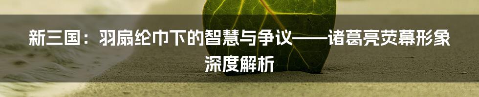 新三国：羽扇纶巾下的智慧与争议——诸葛亮荧幕形象深度解析