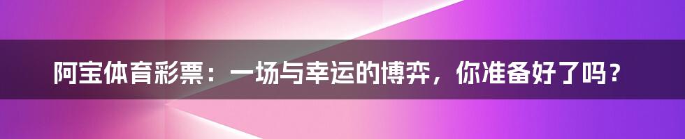 阿宝体育彩票:一场与幸运的博弈,你准备好了吗?