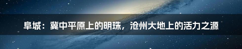 阜城:冀中平原上的明珠,沧州大地上的活力之源