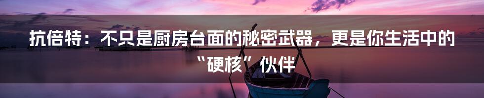抗倍特：不只是厨房台面的秘密武器，更是你生活中的“硬核”伙伴