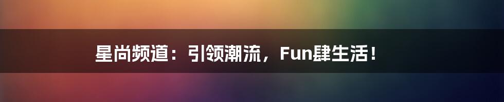 星尚频道：引领潮流，Fun肆生活！