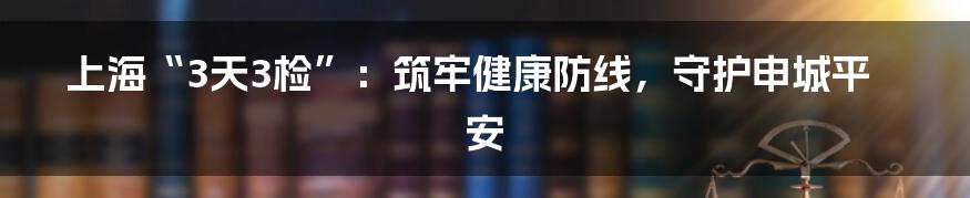 上海“3天3检”：筑牢健康防线，守护申城平安