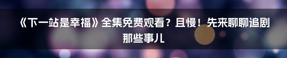 《下一站是幸福》全集免费观看?且慢!先来聊聊追剧那些事儿