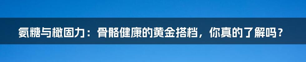 氨糖与橄固力:骨骼健康的黄金搭档,你真的了解吗?