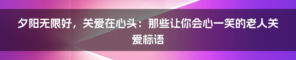夕阳无限好，关爱在心头：那些让你会心一笑的老人关爱标语