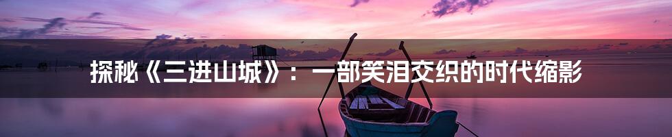 探秘《三进山城》：一部笑泪交织的时代缩影