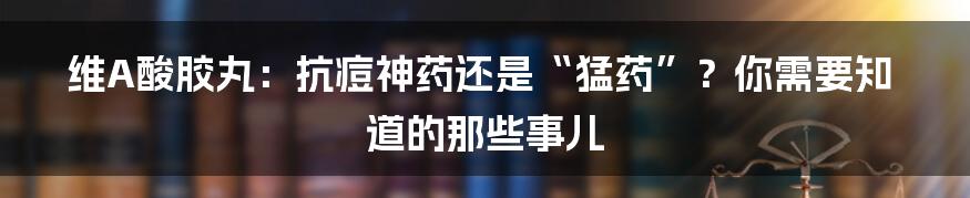 维A酸胶丸：抗痘神药还是“猛药”？你需要知道的那些事儿