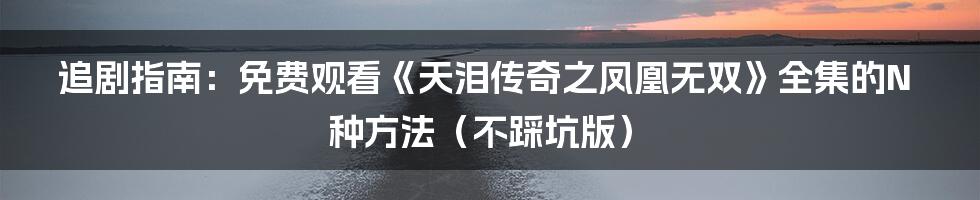 追剧指南:免费观看《天泪传奇之凤凰无双》全集的N种方法(不踩坑版)