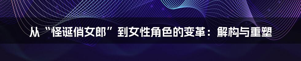从“怪诞俏女郎”到女性角色的变革:解构与重塑
