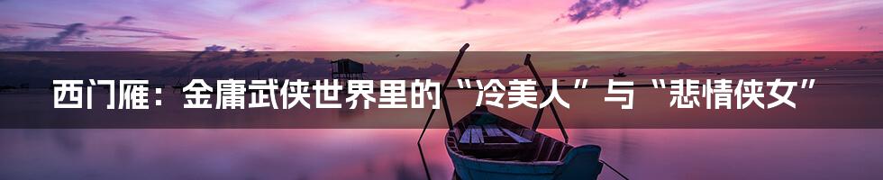 西门雁：金庸武侠世界里的“冷美人”与“悲情侠女”
