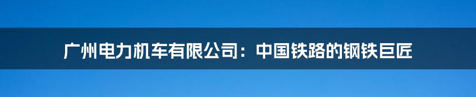 广州电力机车有限公司:中国铁路的钢铁巨匠