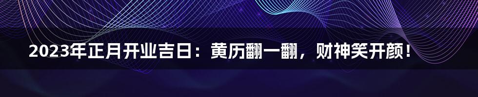 2023年正月开业吉日:黄历翻一翻,财神笑开颜!