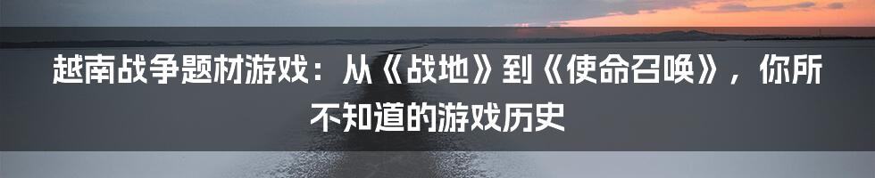 越南战争题材游戏：从《战地》到《使命召唤》，你所不知道的游戏历史