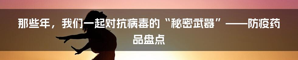 那些年，我们一起对抗病毒的“秘密武器”——防疫药品盘点