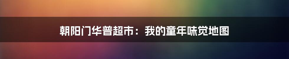 朝阳门华普超市：我的童年味觉地图