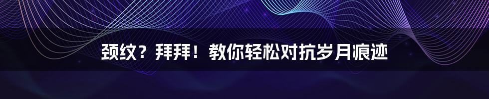 颈纹?拜拜!教你轻松对抗岁月痕迹