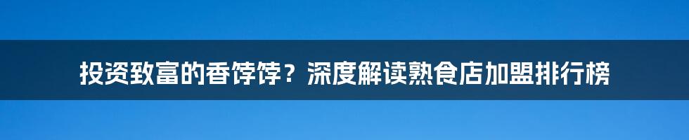 投资致富的香饽饽?深度解读熟食店加盟排行榜
