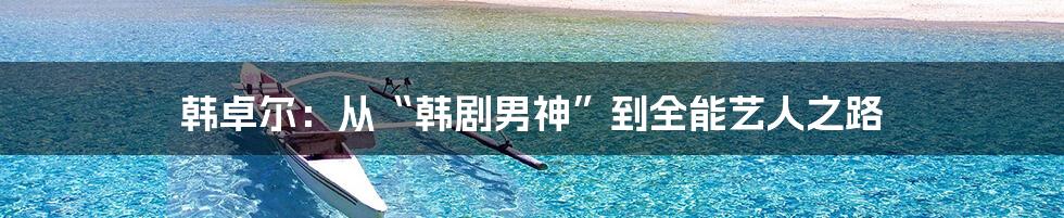 韩卓尔:从“韩剧男神”到全能艺人之路