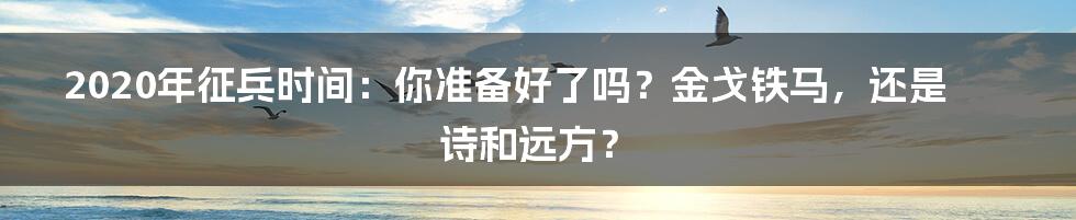 2020年征兵时间:你准备好了吗?金戈铁马,还是诗和远方?